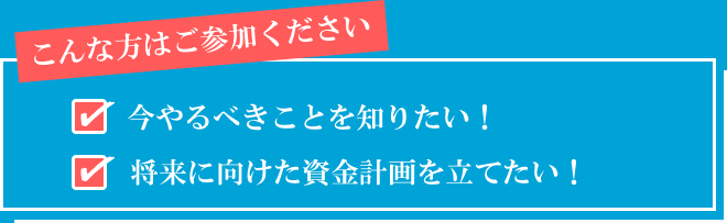 こんな方はご参加ください 今やるべきことを知りたい！将来に向けた資金計画を立てたい！